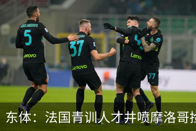 东体：法国青训人才井喷摩洛哥捡便宜，争取布阿迪时展现极大诚意