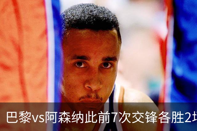 巴黎vs阿森纳此前7次交锋各胜2场 巴黎已在欧冠连续淘汰英超5队