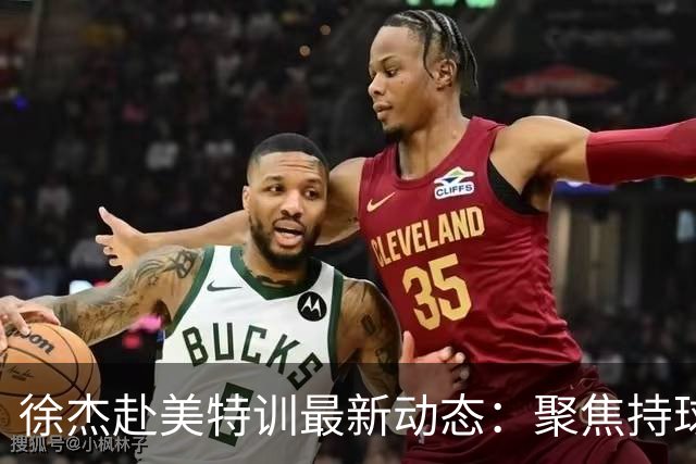 徐杰赴美特训最新动态：聚焦持球与投篮，期待全面进攻蜕变！