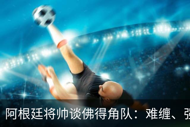 阿根廷将帅谈佛得角队：难缠、强大……