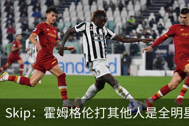 Skip：霍姆格伦打其他人是全明星 面对文班亚马打得像1.8米高